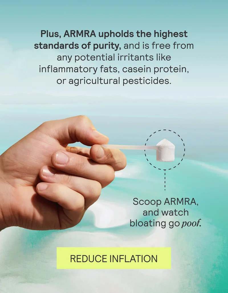 Plus, ARMRA upholds the highest standards of purity, and is free from any potential irritants like inflammatory fats, casein protein, or agricultural pesticides.   Scoop ARMRA, and watch bloating go poof. REDUCE INFLATION