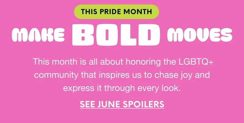 THIS PRIDE MONTH - MAKE BOLD MOVES - This month is all about honoring the LGBTQ+ community that inspires us to chase joy and express it through every look. SEE JUNE SPOILERS