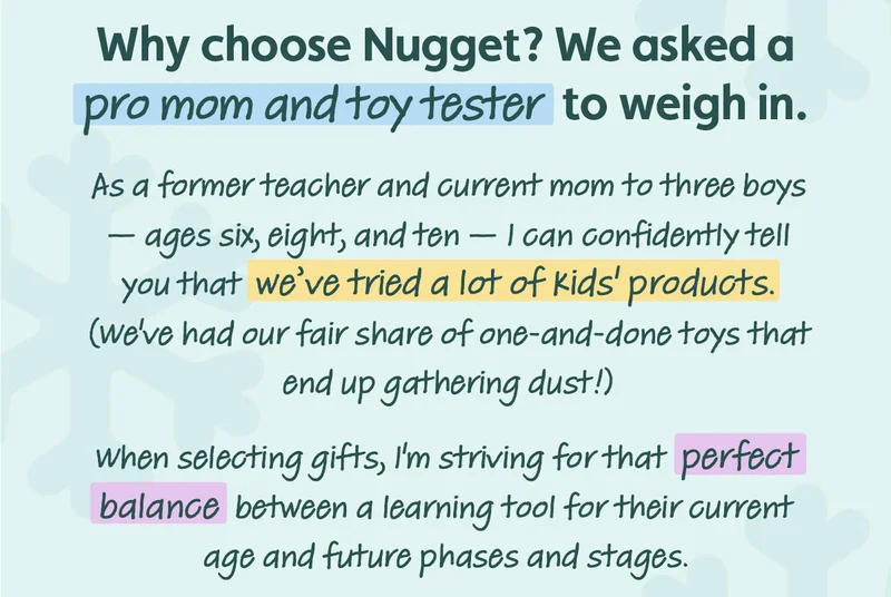 Why choose Nugget? We asked a pro mom and toy tester to weigh in. As a former teacher and current mom to three boys — ages six, eight, and ten — I can confidently tell you that we've tried a lot of kids' products. (we've had our fair share of one-and-done toys that end up gathering dust!) when selecting gifts, l'm striving for that perfect balance between a learning tool for their current age and future phases and stages.