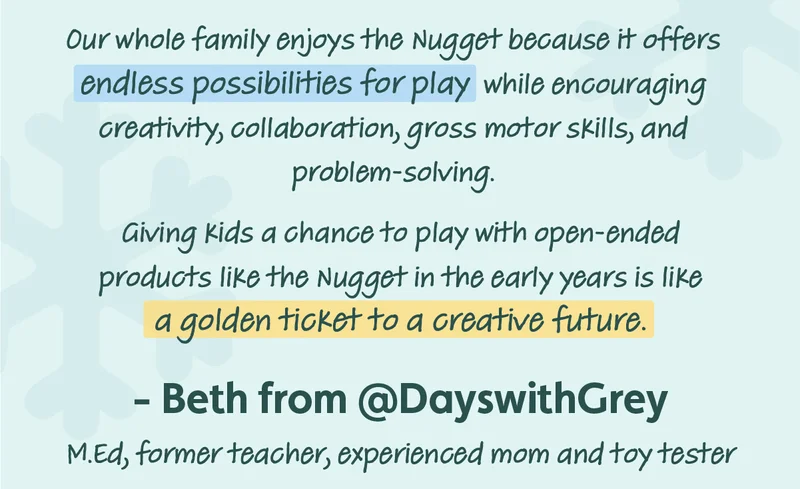 Our whole family enjoys the Nugget because it offers endless possibilities for play while encouraging oreativity, collaboration, gross motor skills, and problem-solving. aiving kids a chance to play with open-ended products like the Nugget in the early years is like a golden ticket to a creative future. - Beth from @DayswithGrey MEd, former teacher, experienced mom and toy tester