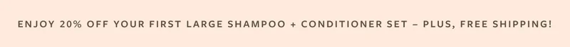Enjoy 20% Off Your First Large Shampoo + Conditioner Set - Plus, Free Shipping!