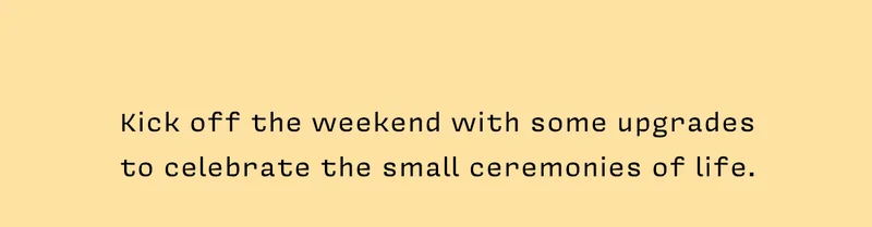 Kick off the weekend with some upgrades to celebrate the small ceremonies of life.