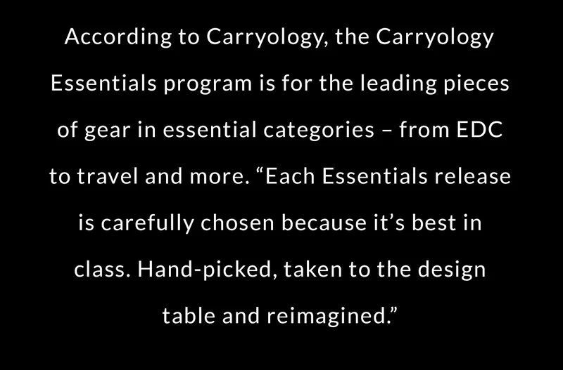 According to Carryology, the Carryology Essentials program is for the leading pieces of gear in essential categories – from EDC to travel and more. “Each Essentials release is carefully chosen because it’s best in class. Hand-picked, taken to the design table and reimagined.”