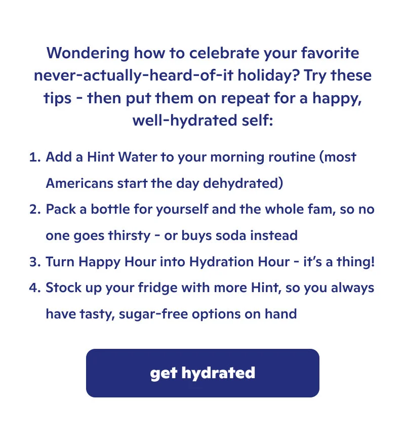 Stay hydrated by adding Hint Water to your morning routine, packing a bottle for yourself, turning happy hour into hydration hour, and stocking up you fridge!