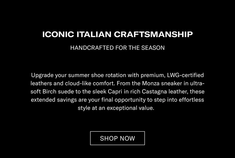 ICONIC ITALIAN CRAFTSMANSHIP HANDCRAFTED FOR THE SEASON  Upgrade your summer shoe rotation with premium, LWG-certified leathers and cloud-like comfort. From the Monza sneaker in ultra-soft Earth suede to the sleek Capri in rich Castagna leather, these extended savings are your final opportunity to step into effortless style at an exceptional value.  [SHOP NOW]