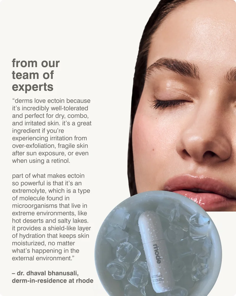 from our experts “Derms love Ectoin because it’s incredibly well-tolerated and perfect for dry, combo, and irritated skin. It’s a great ingredient if you’re experiencing irritation from over-exfoliation, fragile skin after sun exposure, or even when using a retinol.  Part of what makes Ectoin so powerful is that it’s an extremolyte, which is a type of molecule found in microorganisms that live in extreme environments, like hot deserts and salty lakes.  It provides a shield-like layer of hydration that keeps skin moisturized, no matter what’s happening in the external environment.”   – dr. dhaval bhanusali, derm-in-residence at rhode