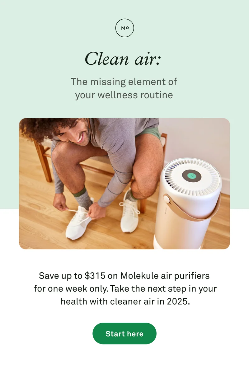 Clean air: the missing element of your wellness routine. Save up to $315 on Molekule air purifiers for one week only.