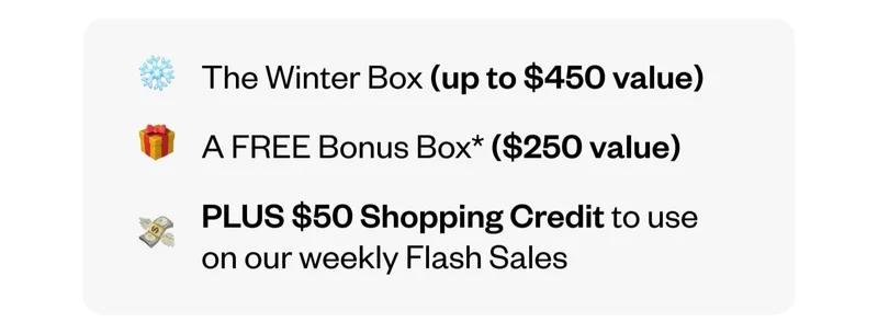 The Winter Box (up to $450 value) | A FREE Bonus Box ($250 value) | PLUS $50 Shopping Credit to use on our weekly Flash Sales