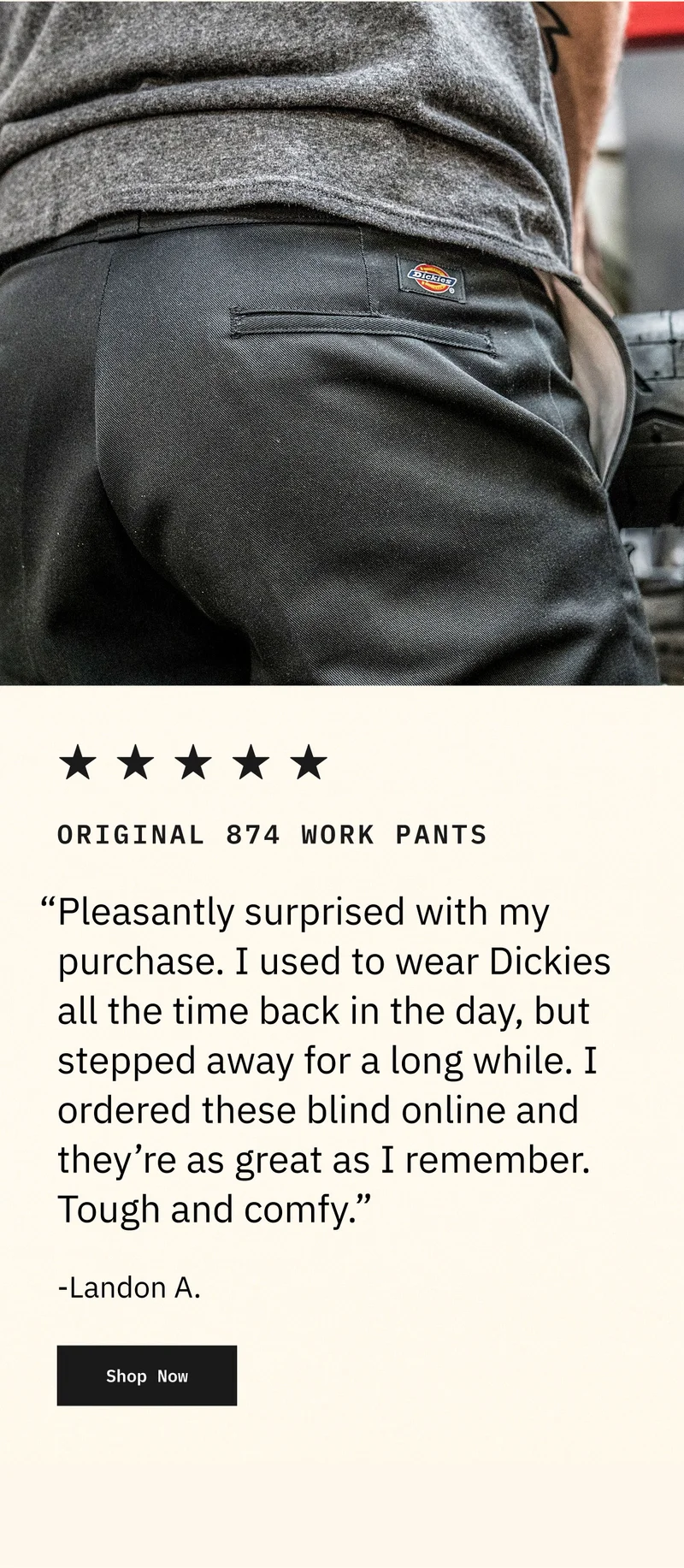 ORIGINAL 874 WORK PANTS: "Pleasantly surprised with my purchase. I used to wear Dickies all the time back in the day, but stepped away for a long while. I ordered these blind online and they're as great as I remember. Tough and comfy." - Landon A. Shop Now.
