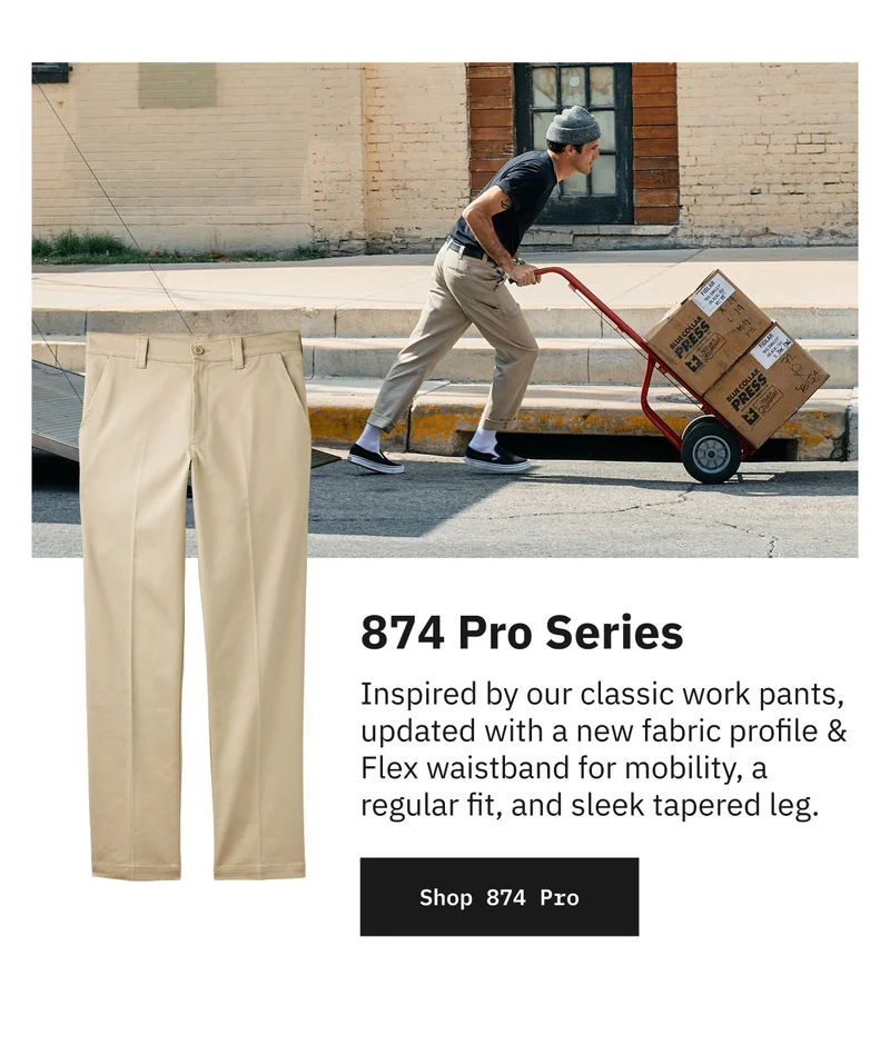 874 Pro Series. Inspired by our classic work pants, updated with a new fabric profile & Flex waistband for mobility, a regular fit, and sleek tapered leg. Shop 874 Pro.