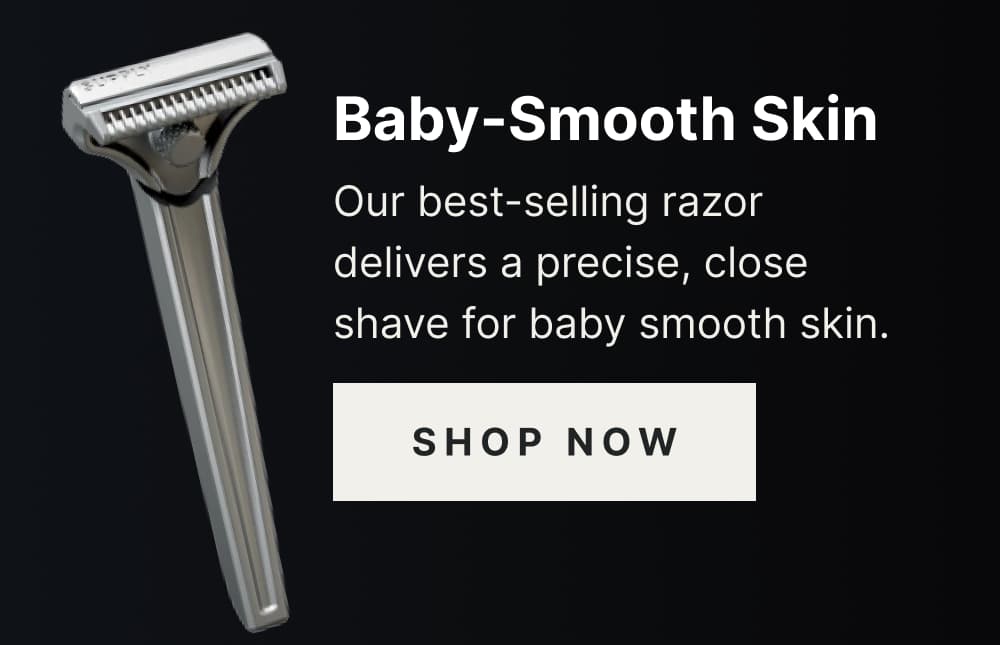 Baby-Smooth Skin Our best-selling razor delivers a precise, close shave for a baby smooth skin. [ SHOP NOW ]