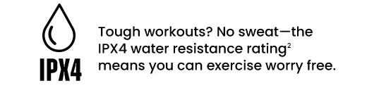 Tough workouts? No sweat—the IPX4 water resistance rating² means you can exercise worry free.