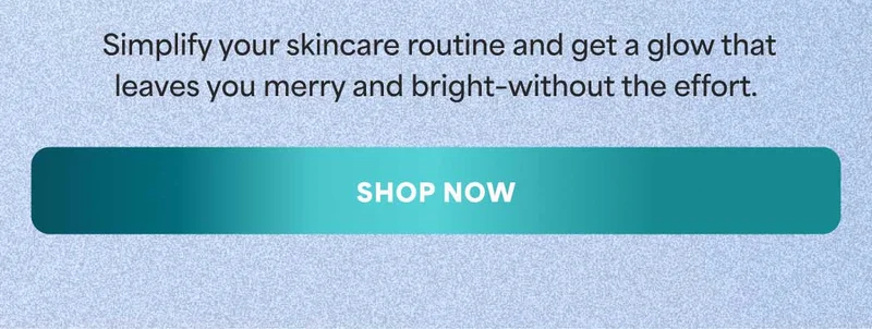 Simplify your skincare routine and get a glow that leaves you merry and bright–without the effort. -- SHOP NOW