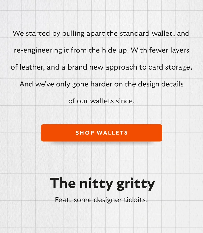 We started by pulling apart the standard wallet, and re-engineering it from the hide up. With fewer layers of leather, and a brand new approach to card storage. And we’ve only gone harder on the design details of our wallets since.