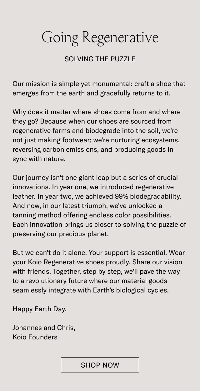 Going Regenerative-SOLVING THE PUZZLE- Our mission is simple yet monumental: craft a shoe that emerges from the earth and gracefully returns to it. Why does it matter where shoes come from and where they go? Because when our shoes are sourced from regenerative farms and biodegrade into the soil, we're not just making footwear; we're nurturing ecosystems, reversing carbon emissions, and producing goods in sync with nature. Our journey isn't one giant leap but a series of crucial innovations. In year one, we introduced regenerative leather. In year two, we achieved 99% biodegradability. And now, in our latest triumph, we've unlocked a tanning method offering endless color possibilities. Each innovation brings us closer to solving the puzzle of preserving our precious planet. But we can't do it alone. Your support is essential. Wear your Koio Regenerative shoes proudly. Share our vision with friends. Together, step by step, we'll pave the way to a revolutionary future where our material goods seamlessly integrate with Earth's biological cycles. Happy Earth Day. Johannes and Chris, Koio Founders - SHOP NOW