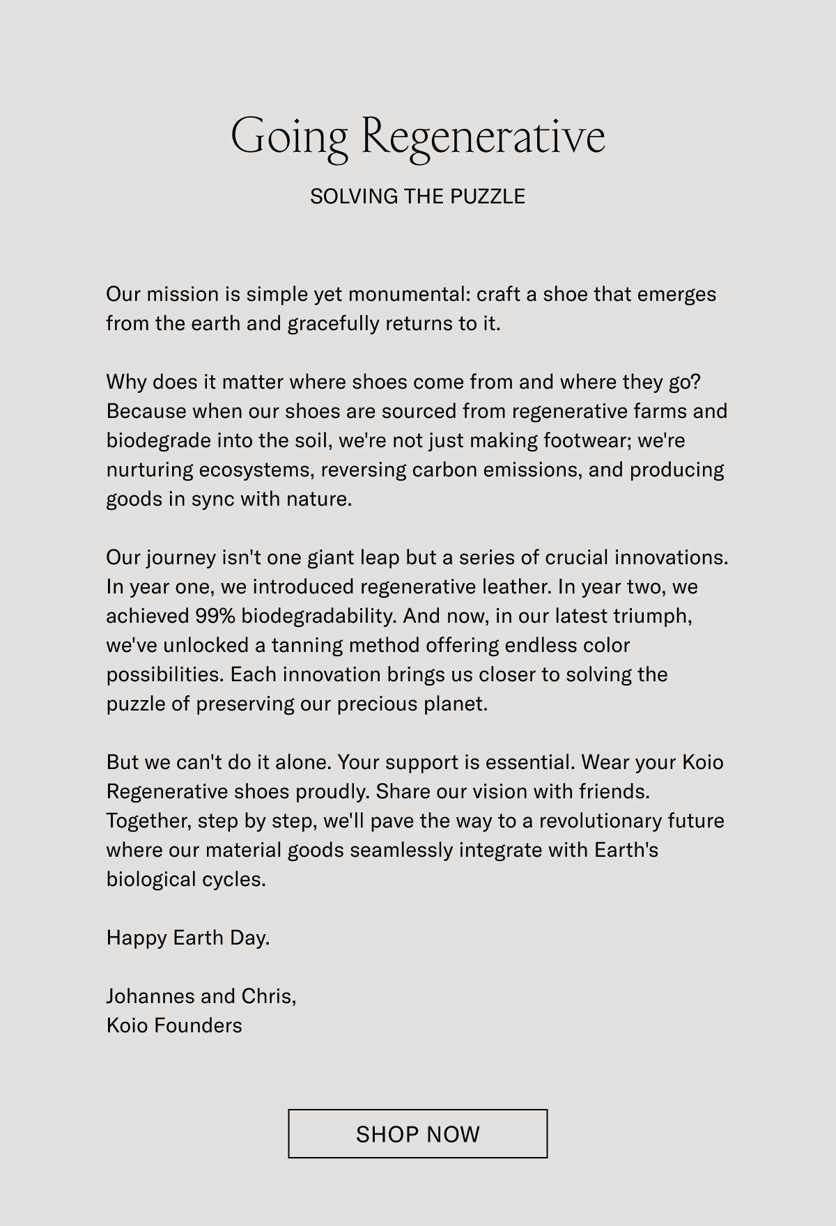 Going Regenerative-SOLVING THE PUZZLE- Our mission is simple yet monumental: craft a shoe that emerges from the earth and gracefully returns to it. Why does it matter where shoes come from and where they go? Because when our shoes are sourced from regenerative farms and biodegrade into the soil, we're not just making footwear; we're nurturing ecosystems, reversing carbon emissions, and producing goods in sync with nature. Our journey isn't one giant leap but a series of crucial innovations. In year one, we introduced regenerative leather. In year two, we achieved 99% biodegradability. And now, in our latest triumph, we've unlocked a tanning method offering endless color possibilities. Each innovation brings us closer to solving the puzzle of preserving our precious planet. But we can't do it alone. Your support is essential. Wear your Koio Regenerative shoes proudly. Share our vision with friends. Together, step by step, we'll pave the way to a revolutionary future where our material goods seamlessly integrate with Earth's biological cycles. Happy Earth Day. Johannes and Chris, Koio Founders - SHOP NOW