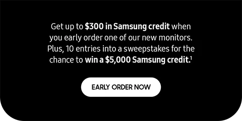 Get up to $300 in Samsung credit when you early order one of our new monitors. Plus, 10 entries into a sweepstakes for the chance to win a $5,000 Samsung credit.¹ - EARLY ORDER NOW