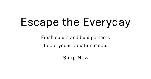 Escape the Everyday Fresh colors and bold patterns to put you in vacation mode. Shop Now