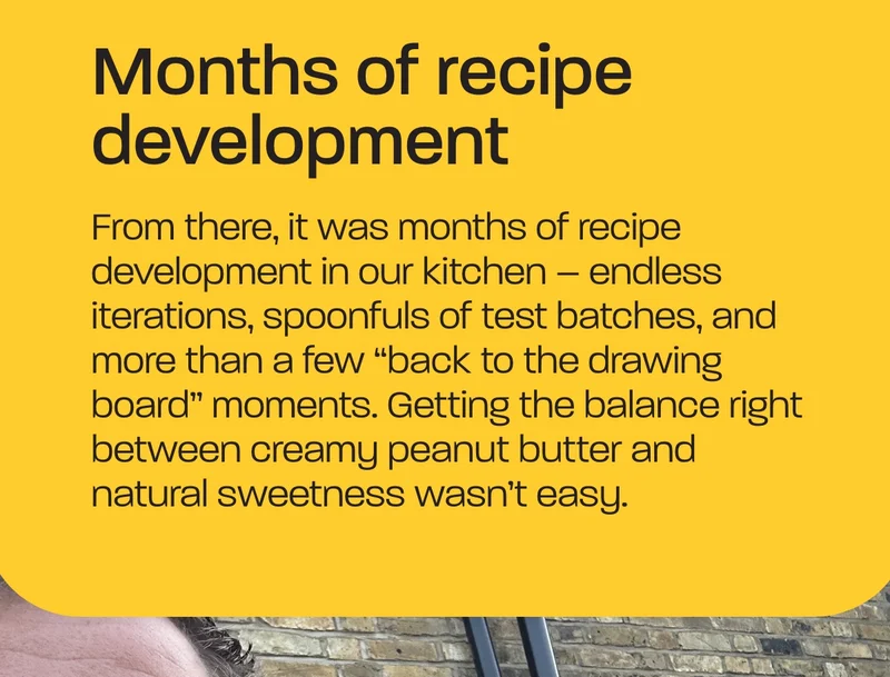 Months of recipe development. From there, it was months of recipe development in our kitchen – endless iterations, spoonfuls of test batches, and more than a few “back to the drawing board” moments. Getting the balance right between creamy peanut butter and natural sweetness wasn’t easy.