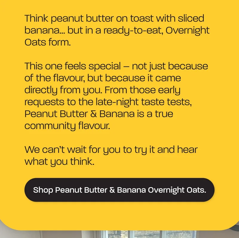 Think peanut butter on toast with sliced banana… but in a ready-to-eat, Overnight Oats form.  This one feels special – not just because of the flavour, but because it came directly from you. From those early requests to the late-night taste tests, Peanut Butter & Banana is a true community flavour.  We can’t wait for you to try it and hear what you think.