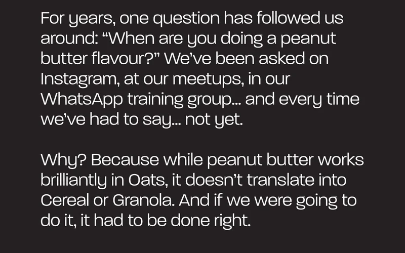 For years, one question has followed us around: “When are you doing a peanut butter flavour?” We’ve been asked on Instagram, at our meetups, in our WhatsApp training group… and every time we’ve had to say… not yet.  Why? Because while peanut butter works brilliantly in Oats, it doesn’t translate into Cereal or Granola. And if we were going to do it, it had to be done right.