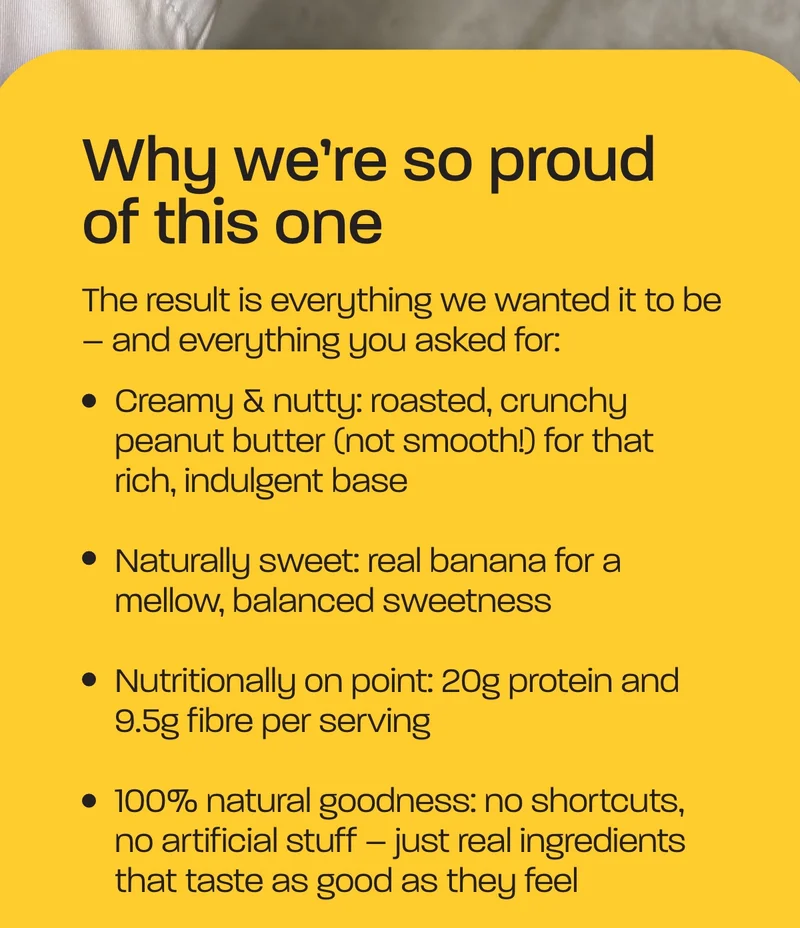 Why we're so proud of this one. The result is everything we wanted it to be – and everything you asked for:  - Creamy & nutty: roasted, crunchy peanut butter (not smooth!) for that rich, indulgent base - Naturally sweet: real banana for a mellow, balanced sweetness - Nutritionally on point: 20g protein and 9.5g fibre per serving - 100% natural goodness: no shortcuts, no artificial stuff – just real ingredients that taste as good as they feel