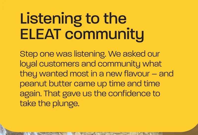Listening to the ELEAT community. Step one was listening. We asked our loyal customers and community what they wanted most in a new flavour – and peanut butter came up time and time again. That gave us the confidence to take the plunge.
