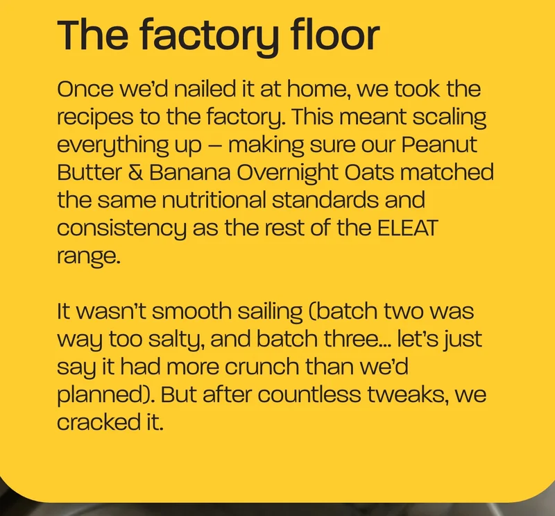 The factory floor. Once we’d nailed it at home, we took the recipes to the factory. This meant scaling everything up – making sure our Peanut Butter & Banana Overnight Oats matched the same nutritional standards and consistency as the rest of the ELEAT range.  It wasn’t smooth sailing (batch two was way too salty, and batch three… let’s just say it had more crunch than we’d planned). But after countless tweaks, we cracked it.