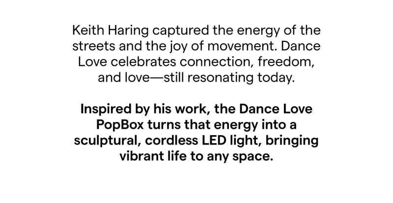 Keith Haring captured the energy of the streets and the joy of movement. Dance Love celebrates connection, freedom, and love-still resonating today. Inspired by his work, the Dance Love PopBox turns that energy into a sculptural, cordless LED light, bringing vibrant life to any space.