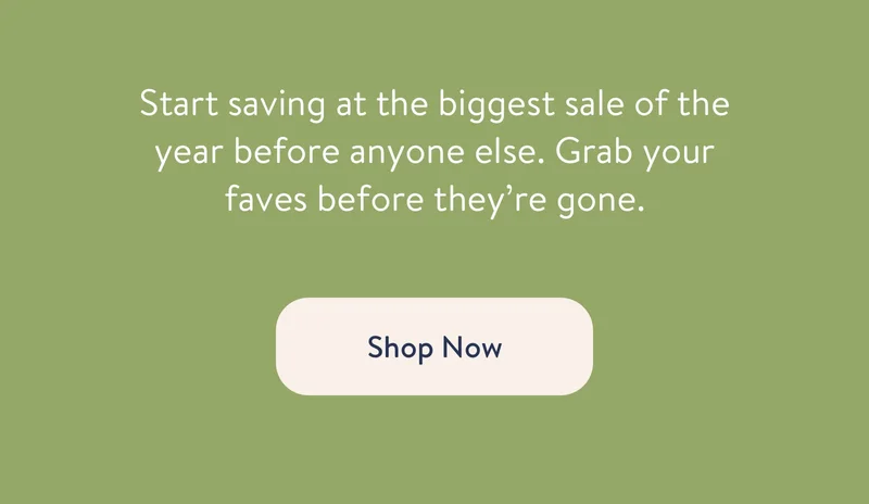 Start savings at the biggest sale of the year before anyone else. Grab your faves before they're gone. Shop Now