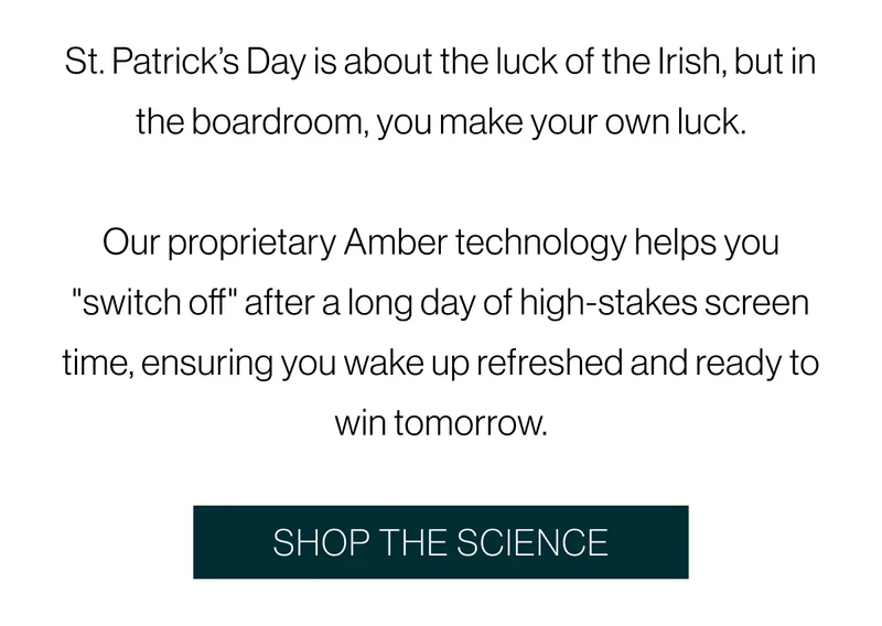 St. Patrick’s Day is about the luck of the Irish, but in the boardroom, you make your own luck.  Our proprietary Amber technology helps you "switch off" after a long day of high-stakes screen time, ensuring you wake up refreshed and ready to win tomorrow.