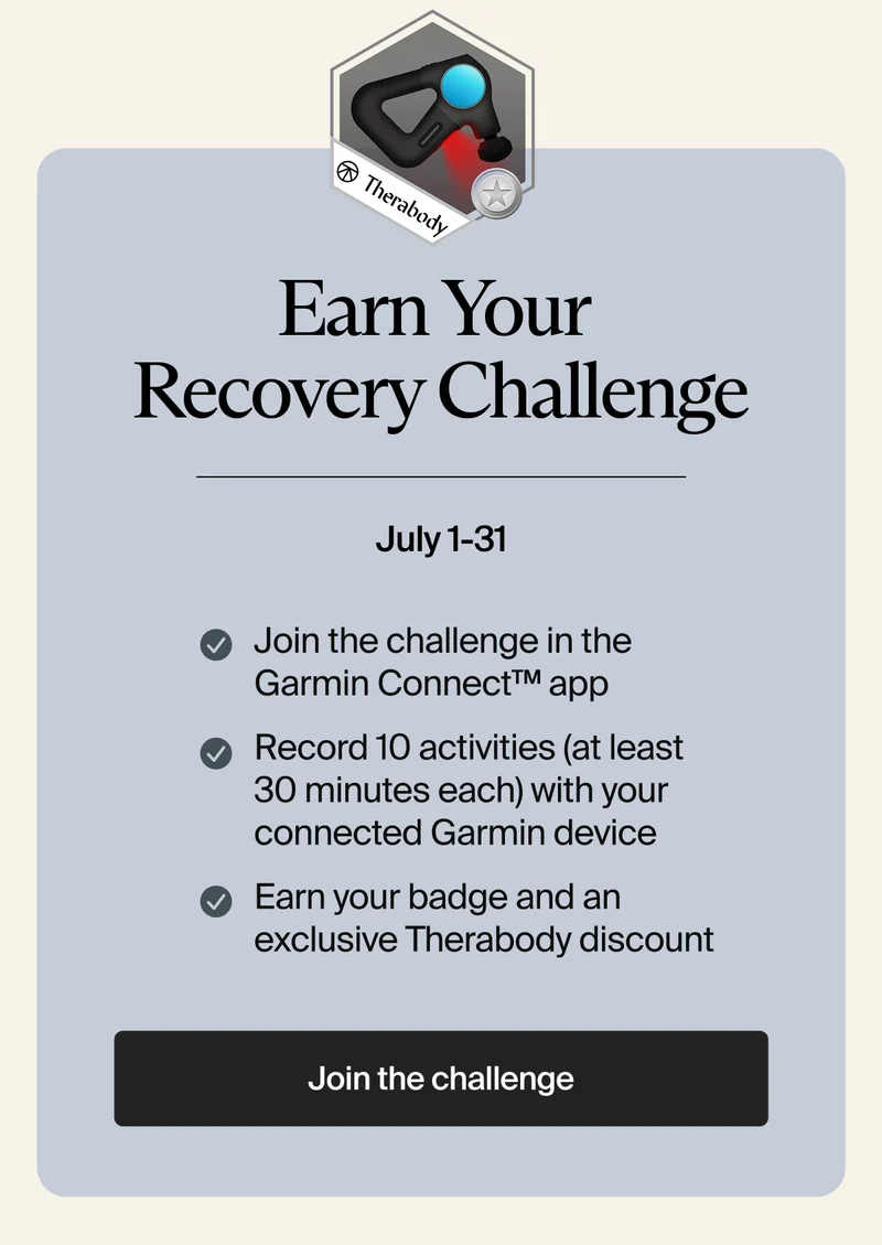 Earn Your  Recovery Challenge | July 1-31 | Join the challenge in the Garmin Connect™ app | Record 10 activities (at least 30 minutes each) with your connected Garmin device | Earn your badge and an exclusive Therabody discount | Join the challenge