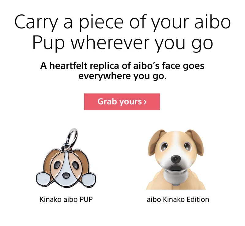 Carry a piece of your aibo Pup wherever you go. A heartfelt replica of aibo's face goes everywhere you go. Grab yours >