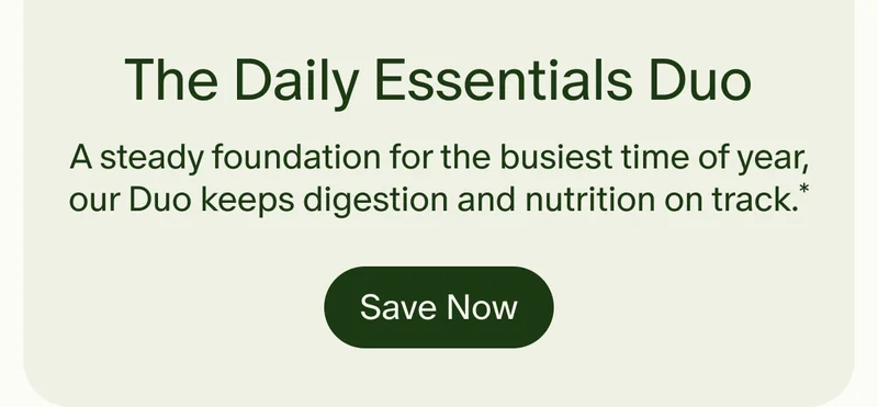 The Daily Essentials Duo | A steady foundation for the busiest time of year, our Duo keeps digestion and nutrition on track.* | Save Now