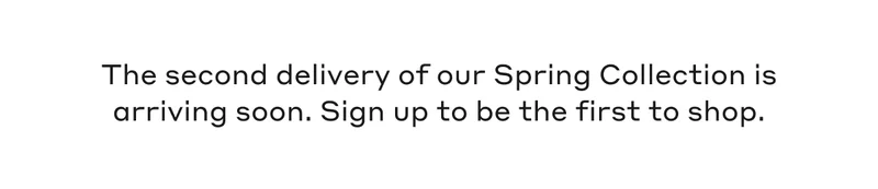 The second delivery of our Spring Collection is arriving soon. Sign up to be the first to shop.
