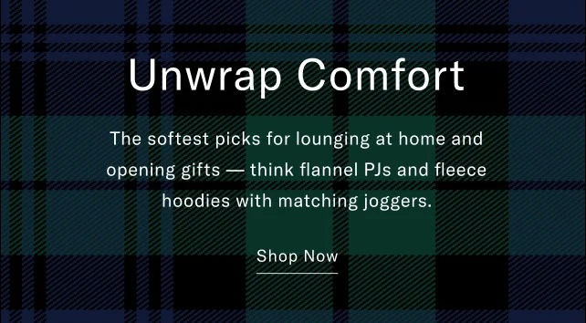 Unwrap comfort                                            The softest picks for lounging at home and opening gifts - think flannel PJs and fleece hoodies with matching joggers.