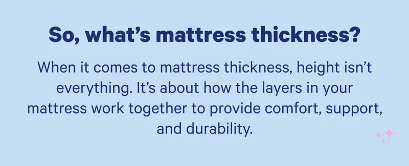 So, what's mattress thickness? When it comes to mattress thickness, height isn’t everything. It’s about how the layers in your mattress work together to provide comfort, support and durability.