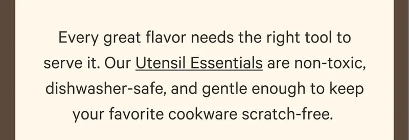 Every great flavor needs the right tool to serve it. Our Utensil Essentials are non-toxic, dishwasher-safe, and gentle enough to keep your favorite cookware scratch-free.