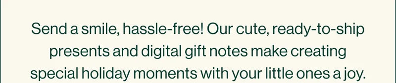 Send a smile, hassle-free! Our cute, ready-to-ship presents and digital gift notes make creating special holiday moments with your little ones a joy.