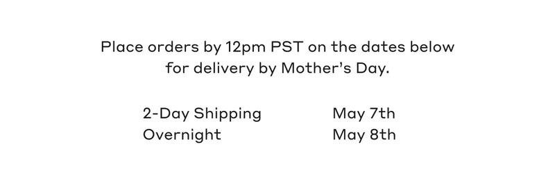 Place orders by 12pm PST on the dates below for delivery by Mother's Day. 2- Day Shipping May 7th. Overnight May 8th.