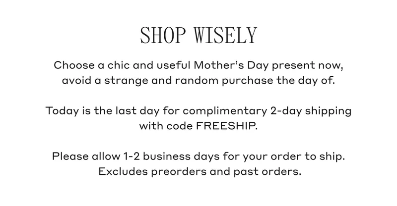 Shop Wisely Choose a chic and useful Mother's Day present now, avoid a strange and random purchase the day of. Today is the last day for complimentary 2-day shipping with code FREESHIP. Please allow 1-2 business days for your order to ship. Excludes preorders and past orders.