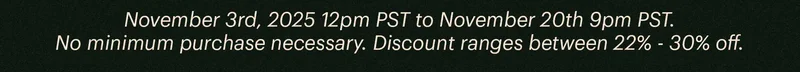November 3rd, 2025 12pm PST to November 20th 9pm PST. No minimum purchase necessary. Discount ranges between 22% - 30% off.