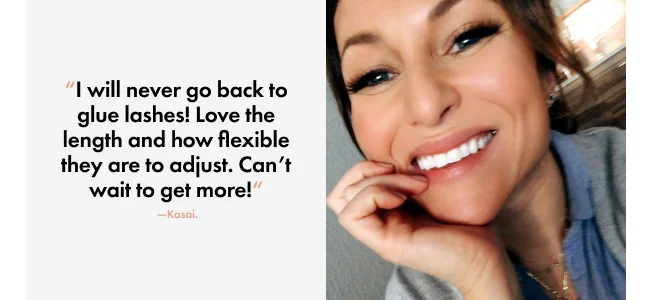 “I will never go back to glue lashes! Love the length and how flexible they are to adjust. Can’t wait to get more!“ &nbsp;—Kasai.