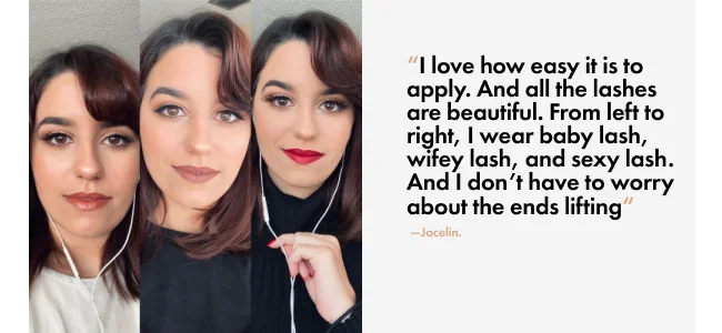 “I love how easy it is to apply. And all the lashes are beautiful. From left to right, I wear baby lash, wifey lash, and sexy lash. And I don’t have to worry about the ends lifting“ &nbsp;—Jocelin.