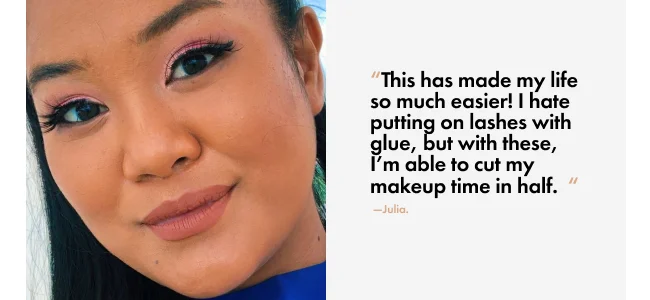 “This has made my life so much easier! I hate putting on lashes with glue, but with these, I’m able to cut my makeup time in half.&nbsp;&nbsp;“ &nbsp;—Julia.
