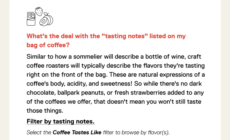 What's the deal with the "tasting notes" listed on my bag of coffee? Similar to how a sommelier will describe a bottle of wine, craft coffee roasters will typically describe the flavors they're tasting right on the front of the bag. These are natural expressions of a coffee's body, acidity, and sweetness! So while there's no dark chocolate, ballpark peanuts, or fresh strawberries added to any of the coffees we offer, that doesn't mean you won't still taste those things. Shop by tasting notes.