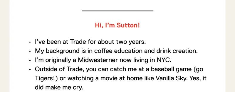 Hi, I’m Sutton! I’ve been at Trade for about two years. My background is in coffee education and drink creation. I’m originally a Midwesterner now living in NYC. Outside of Trade, you can catch me at a baseball game (go Tigers!) or watching a movie at home like Vanilla Sky. Yes, it did make me cry.