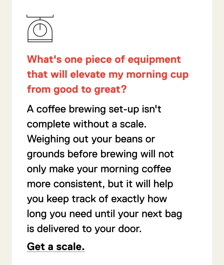 What's one piece of equipment that will elevate my morning cup from good to great? A coffee brewing set-up isn't complete without a scale. Weighing out your beans or grounds before brewing will not only make your morning coffee more consistent, but it will help you keep track of exactly how long you need until your next bag is delivered to your door. Get a scale.