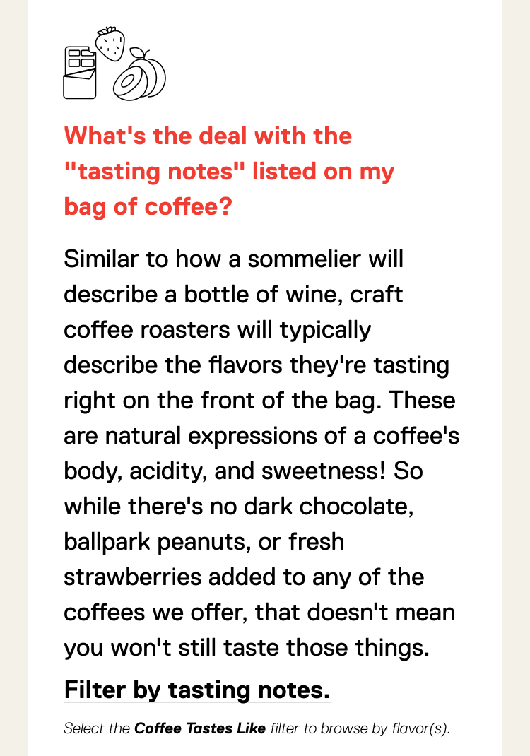 What's the deal with the "tasting notes" listed on my bag of coffee? Similar to how a sommelier will describe a bottle of wine, craft coffee roasters will typically describe the flavors they're tasting right on the front of the bag. These are natural expressions of a coffee's body, acidity, and sweetness! So while there's no dark chocolate, ballpark peanuts, or fresh strawberries added to any of the coffees we offer, that doesn't mean you won't still taste those things. Shop by tasting notes.