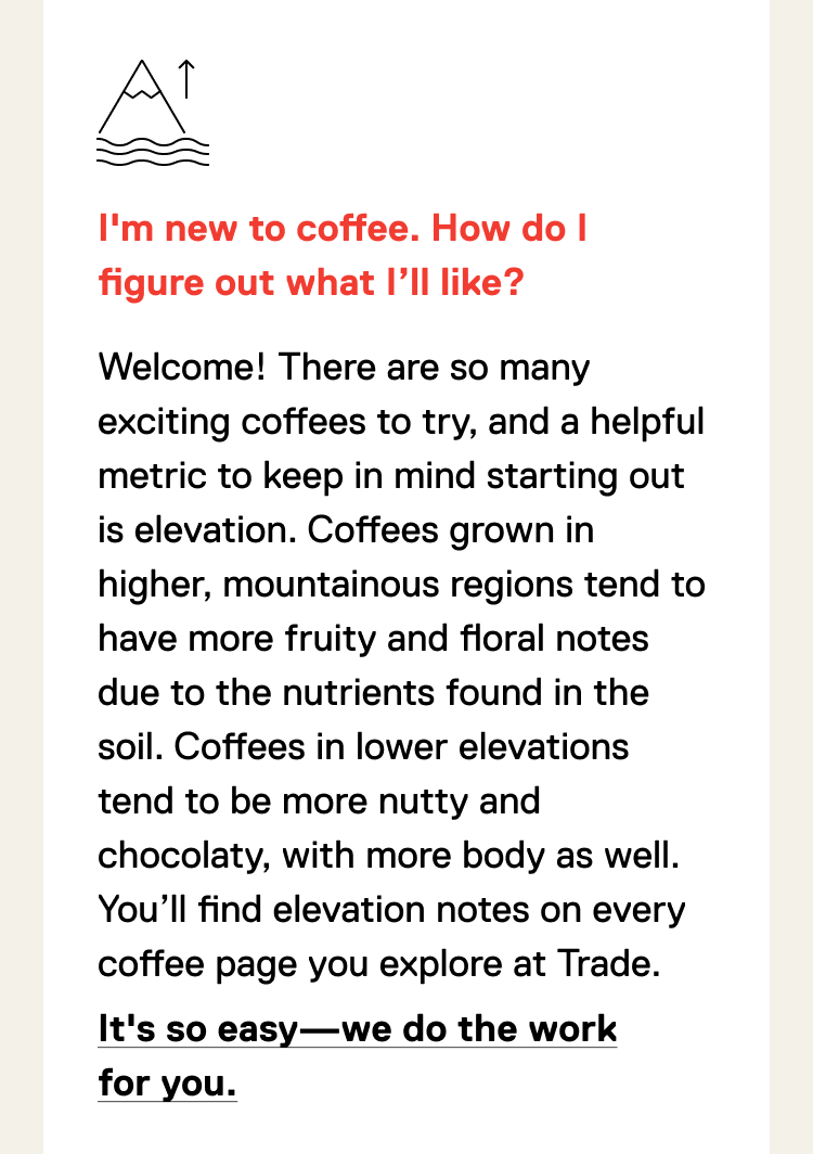 I'm new to coffee. How do I figure out what I’ll like? Welcome! There are so many exciting coffees to try, and a helpful metric to keep in mind starting out is elevation. Coffees grown in higher, mountainous regions tend to have more fruity and floral notes due to the nutrients found in the soil. Coffees in lower elevations tend to be more nutty and chocolaty, with more body as well. You’ll find elevation notes on every coffee page you explore at Trade. Learn more about elevation.